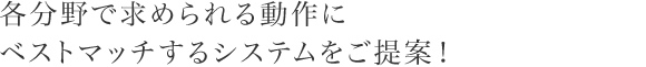 各分野で求められる動作にベストマッチするシステムをご提案！