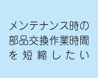メンテナンス時の部品交換作業時間を短縮したい