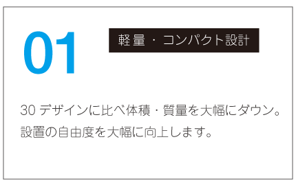 軽量｜コンパクト設計｜30デザインに比べ体積・質量を大幅にダウン。設置の自由度を大幅に向上します。