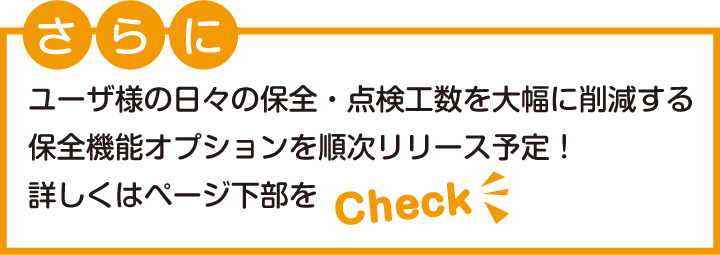 さらに、ユーザ様の日々の保全・点検工数を大幅に削減する保全機能オプションを順次リリース予定！詳しくはページ下部をcheck