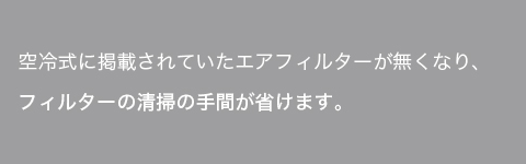 空冷式に採用されていたエアフィルターがなくなり、フィルターの清掃の手間が省けます