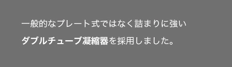 ゴミ詰まりに強い構造｜一般的なプレート式ではなく詰まりに強いダブルチューブ凝縮器を採用
